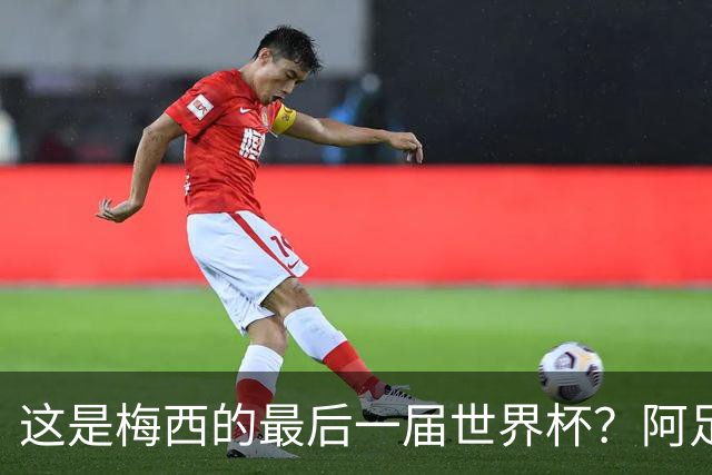 这是梅西的最后一届世界杯？阿足协主席：不知道，但我希望不是
